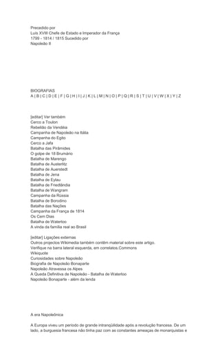 Precedido por
Luís XVIII Chefe de Estado e Imperador da França
1799 - 1814 / 1815 Sucedido por
Napoleão II




BIOGRAFIAS
A|B|C|D|E|F|G|H|I|J|K|L|M|N|O|P|Q|R|S|T|U|V|W|X|Y|Z




[editar] Ver também
Cerco a Toulon
Rebelião da Vendéia
Campanha de Napoleão na Itália
Campanha do Egito
Cerco a Jafa
Batalha das Pirâmides
O golpe de 18 Brumário
Batalha de Marengo
Batalha de Austerlitz
Batalha de Auerstedt
Batalha de Jena
Batalha de Eylau
Batalha de Friedlândia
Batalha de Wangram
Campanha da Rússia
Batalha de Borodino
Batalha das Nações
Campanha da França de 1814
Os Cem Dias
Batalha de Waterloo
A vinda da família real ao Brasil

[editar] Ligações externas
Outros projectos Wikimedia também contêm material sobre este artigo.
Verifique na barra lateral esquerda, em correlatos.Commons
Wikiquote
Curiosidades sobre Napoleão
Biografia de Napoleão Bonaparte
Napoleão Atravessa os Alpes
A Queda Definitiva de Napoleão - Batalha de Waterloo
Napoleão Bonaparte - além da lenda




A era Napoleônica

A Europa viveu um período de grande intranqüilidade após a revolução francesa. De um
lado, a burguesia francesa não tinha paz com as constantes ameaças de monarquistas e
 