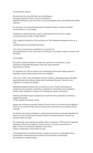 revolucionários radicais.

Ela precisava de um grande líder que consolidasse a
revolução burguesa no país. Terminou escolhendo
Napoleão Bonaparte, que se tornaria um dos personagens mais controvertidos da história
ocidental.

Do outro lado, as monarquias tradicionais européias temiam o avanço dos ideais
revolucionários em seus países.

Acabaram se aliando para lutar contra o expansionismo francês. Era a reação
conservadora para manter o Antigo Regime.

Com o golpe de Estado de 10 de novembro de 1799, Napoleão Bonaparte tornou-se a
mais
importante figura da vida política francesa.

Teve início à chamada era napoleônico, um período de
aproximadamente 15 anos, que pode ser dividido em: Consulado, Império e Governo dos
Cem Dias.

O Consulado

Derrubado o poder do Diretório, instalou-se o governo do Consulado, do qual
participavam Napoleão Bonaparte e mais dois outros cônsules:
Roger Ducos e Sieyes.

Em dezembro de 1799, foi votada uma Constituição que fornecia amplos poderes a
Napoleão, que fora eleito primeiro-cônsul da república.

Teve inicio, então, umas verdadeiras ditaduras militares, disfarçadas pelas instituições
aparentemente democráticas criadas pela Constituição (Senado, Tribunal, Corpo
Legislativo e Conselho de Estado).

Napoleão Bonaparte destacou-se no período em que a França, preocupada em
reorganizar seus exércitos, aproveitou a explosão de nacionalismo para implantar o
serviço militar obrigatório e acabar com o emprego de tropas mercenárias.

Indicado pelo Diretório para reorganizar as tropas francesas, Napoleão comandou a
Campanha da Itália
(1796), obtendo sucessivas vitórias.

Apesar das inúmeras conquistas, faltava à França vencer sua primeira rival-a Inglaterra,
dona de uma poderosa frota naval que supria suas indústrias com as matérias-primas
coloniais.

Na tentativa de derrotar a Inglaterra, a alta burguesia francesa encarregou Napoleão de
atacar os pontos vulneráveis do poderio britânico, tentando bloquear o acesso aos
produtos vindos do Egito.

Em virtude das novas alianças européias contra a França-em 1799 forma-se a segunda
Coligação antifrancesa (Inglaterra, Áustria, Rússia e Turquia), que intervém na
Itália, no Reno e na Holanda, Napoleão voltou para a
França, encontrando o país à beira do caos.

O enfraquecimento do governo francês, incapaz de promover a pacificação interna,
comprometia o desenvolvimento econômico do país devido à paralisação
dos negócios e ao déficit público.
 