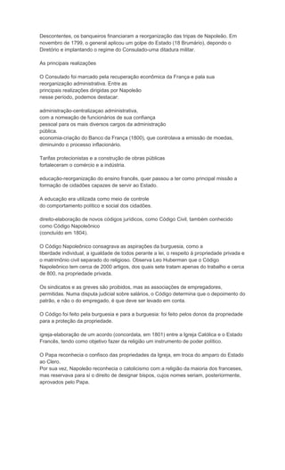 Descontentes, os banqueiros financiaram a reorganização das tripas de Napoleão. Em
novembro de 1799, o general aplicou um golpe do Estado (18 Brumário), depondo o
Diretório e implantando o regime do Consulado-uma ditadura militar.

As principais realizações

O Consulado foi marcado pela recuperação econômica da França e pala sua
reorganização administrativa. Entre as
principais realizações dirigidas por Napoleão
nesse período, podemos destacar:

administração-centralizaçao administrativa,
com a nomeação de funcionários de sua confiança
pessoal para os mais diversos cargos da administração
pública.
economia-criação do Banco da França (1800), que controlava a emissão de moedas,
diminuindo o processo inflacionário.

Tarifas protecionistas e a construção de obras públicas
fortaleceram o comércio e a indústria.

educação-reorganização do ensino francês, quer passou a ter como principal missão a
formação de cidadões capazes de servir ao Estado.

A educação era utilizada como meio de controle
do comportamento político e social dos cidadões.

direito-elaboração de novos códigos jurídicos, como Código Civil, também conhecido
como Código Napoleônico
(concluído em 1804).

O Código Napoleônico consagrava as aspirações da burguesia, como a
liberdade individual, a igualdade de todos perante a lei, o respeito à propriedade privada e
o matrimônio civil separado do religioso. Observa Leo Huberman que o Código
Napoleônico tem cerca de 2000 artigos, dos quais sete tratam apenas do trabalho e cerca
de 800, na propriedade privada.

Os sindicatos e as greves são proibidos, mas as associações de empregadores,
permitidas. Numa disputa judicial sobre salários, o Código determina que o depoimento do
patrão, e não o do empregado, é que deve ser levado em conta.

O Código foi feito pela burguesia e para a burguesia: foi feito pelos donos da propriedade
para a proteção da propriedade.

igreja-elaboração de um acordo (concordata, em 1801) entre a Igreja Católica e o Estado
Francês, tendo como objetivo fazer da religião um instrumento de poder político.

O Papa reconhecia o confisco das propriedades da Igreja, em troca do amparo do Estado
ao Clero.
Por sua vez, Napoleão reconhecia o catolicismo com a religião da maioria dos franceses,
mas reservava para si o direito de designar bispos, cujos nomes seriam, posteriormente,
aprovados pelo Papa.
 