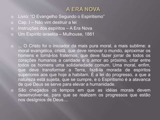  Livro: “O Evangelho Segundo o Espiritismo”
 Cap. I – Não vim destruir a lei
 Instruções dos espíritos – A Era Nova
 Um Espírito israelita – Mulhouse, 1861
 ... O Cristo foi o iniciador da mais pura moral, a mais sublime: a
moral evangélica, cristã, que deve renovar o mundo, aproximar os
homens e torná-los fraternos; que deve fazer jorrar de todos os
corações humanos a caridade e o amor ao próximo, criar entre
todos os homens uma solidariedade comum. Uma moral, enfim,
que deve transformar a Terra, fazê-la morada de espíritos
superiores aos que hoje a habitam. É a lei do progresso, a que a
natureza está sujeita, que se cumpre, e o Espiritismo é a alavanca
de que Deus se serve para elevar a humanidade.
 São chegados os tempos em que as idéias morais devem
desenvolver-se, para que se realizem os progressos que estão
nos desígnios de Deus....
 