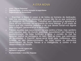  Livro: “Obras Póstumas”
 Segunda Parte – A minha iniciação no espiritismo
 Regeneração da Humanidade
 ... Espíritas: o futuro é vosso e de todos os homens de dedicação.
Não vos assustem os obstáculos, porque não há os que contrariem
os desígnios da Providência. Trabalhai sem descanso e agradecei a
Deus ter-vos colocado na vanguarda da nova falange. É um posto de
honra que vós mesmos pedistes e de que deveis tornar-vos dignos
pela coragem, perseverança e dedicação.
 Felizes aqueles que sucumbirem na luta contra a força; mas opróbrio
para aqueles que, no mundo espiritual, sucumbirem por fraqueza e
pusilanimidade. As lutas fortificam a alma, o contato do mal faz
apreciar melhor as vantagens do bem. Sem as lutas, que estimulam
as faculdades, o Espírito deixar-se-ia levar pela indiferença, aliás
funesta, ao seu desenvolvimento. As lutas contra os elementos
desenvolvem as forças físicas e a inteligência, e contra o mal
desenvolvem as morais.
 Regenerar = tornar a gerar (se)
 Opróbrio = vergonha
 Pusilanimidade = covardia, fraqueza
 
