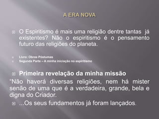  O Espiritismo é mais uma religião dentre tantas já
existentes? Não o espiritismo é o pensamento
futuro das religiões do planeta.
 Livro: Obras Póstumas
 Segunda Parte – A minha iniciação no espiritismo
 Primeira revelação da minha missão
“Não haverá diversas religiões, nem há mister
senão de uma que é a verdadeira, grande, bela e
digna do Criador.
 ...Os seus fundamentos já foram lançados.
 
