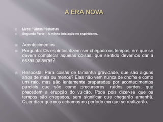  Livro: “Obras Póstumas
 Segunda Parte – A minha iniciação no espiritismo.
 Acontecimentos
 Pergunta: Os espíritos dizem ser chegado os tempos, em que se
devem completar aquelas coisas; que sentido devemos dar a
essas palavras?
 Resposta: Para coisas de tamanha gravidade, que são alguns
anos de mais ou menos? Elas não vem nunca de chofre e como
um raio, mas são lentamente preparadas por acontecimentos
parciais que são como precursores, ruídos surdos, que
precedem a erupção do vulcão. Pode pois dizer-se que os
tempos são chegados, sem significar que chegarão amanhã.
Quer dizer que nos achamos no período em que se realizarão.
 