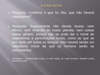  Pergunta: Confirma o que foi dito, que não haverá
cataclismos?
 Resposta: Seguramente não deveis recear, nem
dilúvio, nem incêndio do nosso planeta, nem coisas
desse gênero, porque não se pode dar o nome de
cataclismos a perturbações locais, como as que se
tem dado em todos os tempos. Não haverá senão um
cataclismo moral de que os homens serão os
instrumentos.
 (Cataclismo = transformação brusca, e muito ampla, da crosta terrestre. Desastre social)
Dicionário Aurélio
 