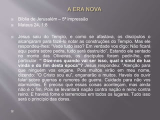  Bíblia de Jerusalém – 5ª impressão
 Mateus 24, 1:8
 Jesus saiu do Templo, e como se afastava, os discípulos o
alcançaram para fazê-lo notar as construções do Templo. Mas ele
respondeu-lhes: “Vede tudo isso? Em verdade vos digo: Não ficará
aqui pedra sobre pedra, tudo será destruído”. Estando ele sentado
no monte das Oliveiras, os discípulos foram pedir-lhe, em
particular: “ Dize-nos quando vai ser isso, qual o sinal de tua
vinda e do fim desta época”? Jesus respondeu: ”Atenção para
que ninguém vos engane. Pois muitos virão em meu nome,
dizendo: “O Cristo sou eu”, enganarão a muitos. Haveis de ouvir
falar sobre guerras e rumores de guerra. Cuidado para não vos
alarmardes. É preciso que essas coisas aconteçam, mas ainda
não é o fim. Pois se levantará nação contra nação e reino contra
reino. E haverá fome e terremotos em todos os lugares. Tudo isso
será o princípio das dores.

 