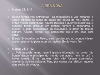  Mateus 24, 9:14
 Nesse tempo vos entregarão às tribulações e vos matarão, e
sereis odiados de todos os povos por causa de meu nome. E
então muitos sucumbirão, haverá traições e guerras intestinais. E
surgirão falsos profetas em grande número e enganarão a
muitos. E pelo crescimento da iniquidade, o amor de muitos
esfriará. Aquele, porém, que perseverar até o fim, esse será
salvo.
 E este Evangelho do Reino, será proclamado no mundo inteiro,
como testamento para todas as nações. Então virá o fim.
 Mateus 24, 21:22
 ... Pois naquele tempo haverá grande tribulação, tal como não
houve desde o princípio do mundo até agora, nem tornará a
haver jamais. E se aqueles dias não fossem abreviados,
nenhuma vida se salvaria. Mas, por causa dos eleitos, aqueles
dias serão abreviados.
 