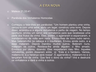  Mateus 21,33:41
 Parábola dos Vinhateiros Homicidas
 Começou a falar-lhes em parábolas: “Um homem plantou uma vinha,
cercou-a com uma sebe, abriu um lagar, construiu uma torre. Depois
disso, arrendou-a a alguns vinhateiros e partiu de viagem. No tempo
oportuno, enviou um servo aos vinhateiros para que recebesse uma
parte dos frutos da vinha. Eles, porém, o agarraram e espancaram, e
mandaram-no de volta sem nada. Enviou-lhes de novo outro servo.
Mas bateram-lhe na cabeça e o insultaram. Enviou ainda outro, e a
esse mataram. Depois mandou muitos outros. Bateram nuns,
mataram os outros. Restava-lhe ainda alguém: o filho amado.
Enviou-o por último, dizendo: Eles respeitaram meu filho. Aqueles
vinhateiros, porém disseram entre si: “Este é o herdeiro. Vamos,
matemo-lo, e a herança será nossa”. E agarrando-o, mataram-no e o
lançaram fora da vinha. Que fará o dono da vinha? Virá e destruirá
os vinhateiros e dará a vinha a outros.
 