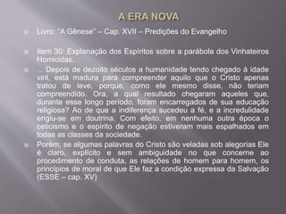  Livro: “A Gênese” – Cap. XVII – Predições do Evangelho
 Item 30: Explanação dos Espíritos sobre a parábola dos Vinhateiros
Homicidas.
 ... Depois de dezoito séculos a humanidade tendo chegado à idade
viril, está madura para compreender aquilo que o Cristo apenas
tratou de leve, porque, como ele mesmo disse, não teriam
compreendido. Ora, a qual resultado chegaram aqueles que,
durante esse longo período, foram encarregados de sua educação
religiosa? Ao de que a indiferença sucedeu a fé, e a incredulidade
erigiu-se em doutrina. Com efeito, em nenhuma outra época o
ceticismo e o espírito de negação estiveram mais espalhados em
todas as classes da sociedade.
 Porém, se algumas palavras do Cristo são veladas sob alegorias Ele
é claro, explícito e sem ambiguidade no que concerne ao
procedimento de conduta, as relações de homem para homem, os
princípios de moral de que Ele faz a condição expressa da Salvação
(ESSE – cap. XV)
 