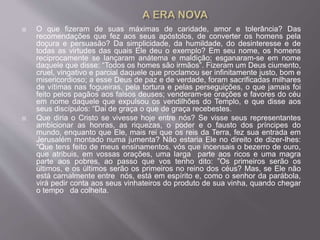  O que fizeram de suas máximas de caridade, amor e tolerância? Das
recomendações que fez aos seus apóstolos, de converter os homens pela
doçura e persuasão? Da simplicidade, da humildade, do desinteresse e de
todas as virtudes das quais Ele deu o exemplo? Em seu nome, os homens
reciprocamente se lançaram anátema e maldição; esganaram-se em nome
daquele que disse: “Todos os homes são irmãos”. Fizeram um Deus ciumento,
cruel, vingativo e parcial daquele que proclamou ser infinitamente justo, bom e
misericordioso; a esse Deus de paz e de verdade, foram sacrificadas milhares
de vítimas nas fogueiras, pela tortura e pelas perseguições, o que jamais foi
feito pelos pagãos aos falsos deuses; venderam-se orações e favores do céu
em nome daquele que expulsou os vendilhões do Templo, e que disse aos
seus discípulos: “Dai de graça o que de graça recebestes.
 Que diria o Cristo se vivesse hoje entre nós? Se visse seus representantes
ambicionar as honras, as riquezas, o poder e o fausto dos príncipes do
mundo, enquanto que Ele, mais rei que os reis da Terra, fez sua entrada em
Jerusalém montado numa jumenta? Não estaria Ele no direito de dizer-lhes:
“Que tens feito de meus ensinamentos, vós que incensais o bezerro de ouro,
que atribuis, em vossas orações, uma larga parte aos ricos e uma magra
parte aos pobres, ao passo que vos tenho dito: ”Os primeiros serão os
últimos, e os últimos serão os primeiros no reino dos céus? Mas, se Ele não
está carnalmente entre nós, está em espírito e, como o senhor da parábola,
virá pedir conta aos seus vinhateiros do produto de sua vinha, quando chegar
o tempo da colheita.
 