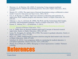 References
•  Bierema, L.L. & Merrian, S.B. (2002). E-mentoring: Using computer mediated
communication to enhance the mentoring process. Innovative Higher Education, 26(3),
211-227.
•  Burnett, P.C. (1999). The supervision of doctoral dissertations using a collaborative cohort
model. Counselor Education and Supervision, 39(1), 46-52.
•  Ives, G. & Rowley, G. (2005). Supervisor selection or allocation and continuity of
supervision: Ph.D. students progress and outcomes. Studies in Higher Education, 30,
535-555.
•  Johnson, L., Lee, A., & Green, B. (2000). The Ph.D. and the Autonomous Self: Gender,
rationality, and postgraduate pedagogy. Studies in Higher Education, 25(2), 135-147.
•  Kumar, S., Johnson, M. L., & Hardemon, T. (2013).
Dissertations at a Distance: Students’ perceptions of Online Mentoring in a Doctoral
Program. Journal of Distance Education, 27(1).
•  Lee, A. (2008). How are doctoral students supervised? Concepts of doctoral research
supervision. Studies in Higher Education, 33(3), 267-281.
•  Lyons, W., Scroggins, D., & Rule, P.B. (1990). The mentor in graduate education. Studies in
Higher Education, 15(3), 277-285.
•  Rose, G.L. (2003). Enhancement of mentor selection using the ideal mentor scale. Research
in Higher Education, 44(4), 473-494.
•  Schichtel, M. (2010). Core-competence skills in e-mentoring for medical educators: A
conceptual exploration. Medical Teacher, 32(7), e248-e262.
•  Warner, M. & Witzel, M. (2004). Managing in virtual organizations. London: Thomson
Learning.
4/19/15Swapna Kumar
 