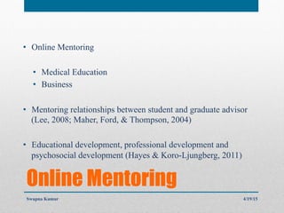 Online Mentoring
•  Online Mentoring
•  Medical Education
•  Business
•  Mentoring relationships between student and graduate advisor
(Lee, 2008; Maher, Ford, & Thompson, 2004)
•  Educational development, professional development and
psychosocial development (Hayes & Koro-Ljungberg, 2011)
4/19/15Swapna Kumar
 
