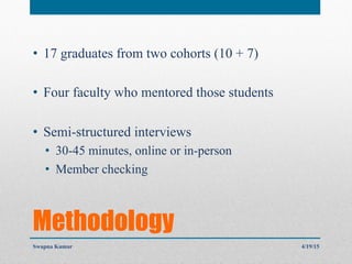 Methodology
•  17 graduates from two cohorts (10 + 7)
•  Four faculty who mentored those students
•  Semi-structured interviews
•  30-45 minutes, online or in-person
•  Member checking
4/19/15Swapna Kumar
 