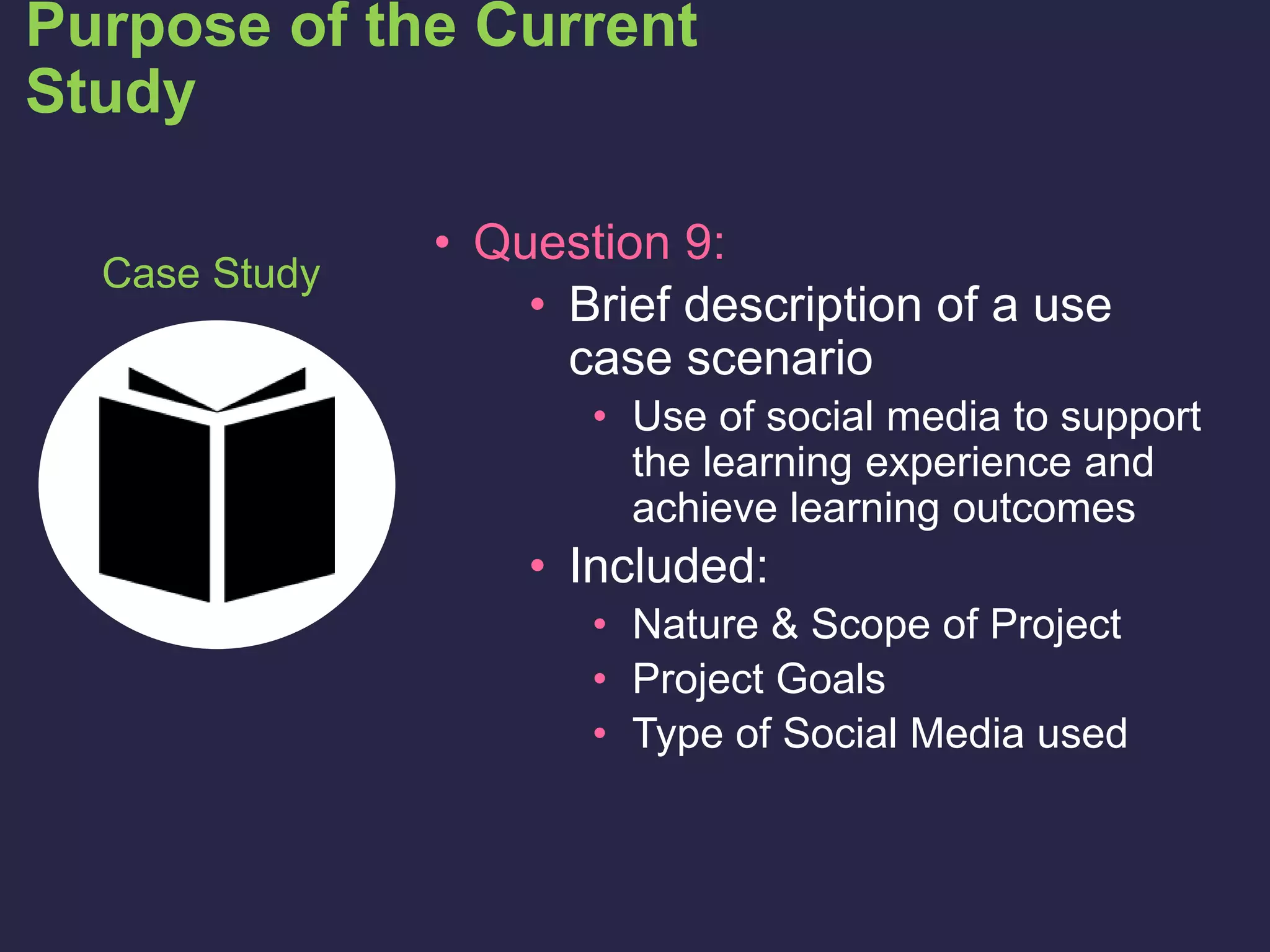 • Question 9:
• Brief description of a use
case scenario
• Use of social media to support
the learning experience and
achieve learning outcomes
• Included:
• Nature & Scope of Project
• Project Goals
• Type of Social Media used
Purpose of the Current
Study
Case Study
 