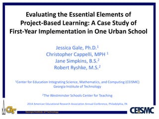 Georgia Institute of Technology
Evaluating the Essential Elements of
Project-Based Learning: A Case Study of
First-Year Implementation in One Urban School
Jessica Gale, Ph.D.1
Christopher Cappelli, MPH 1
Jane Simpkins, B.S.2
Robert Ryshke, M.S.2
1Center for Education Integrating Science, Mathematics, and Computing (CEISMC)
Georgia Institute of Technology
2The Westminster Schools Center for Teaching
2014 American Educational Research Association Annual Conference, Philadelphia, PA
 