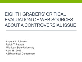 EIGHTH GRADERS’ CRITICAL
EVALUATION OF WEB SOURCES
ABOUT A CONTROVERSIAL ISSUE
Angela K. Johnson
Ralph T. Putnam
Michigan State University
April 18, 2015
AERA Annual Conference
 