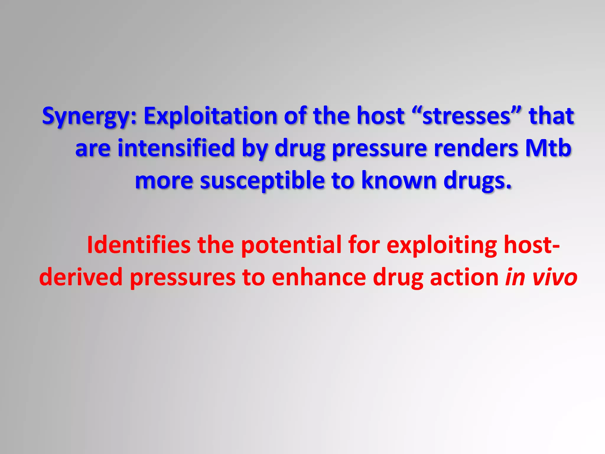 Synergy: Exploitation of the host “stresses” that
are intensified by drug pressure renders Mtb
more susceptible to known drugs.
Identifies the potential for exploiting host-
derived pressures to enhance drug action in vivo
 
