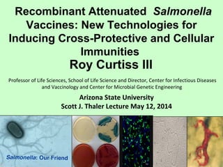 Recombinant Attenuated Salmonella
Vaccines: New Technologies for
Inducing Cross-Protective and Cellular
Immunities
Roy Curtiss III
Professor of Life Sciences, School of Life Science and Director, Center for Infectious Diseases
and Vaccinology and Center for Microbial Genetic Engineering
Arizona State University
Scott J. Thaler Lecture May 12, 2014
 