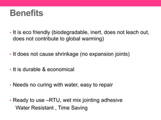 Benefits
• It is eco friendly (biodegradable, inert, does not leach out,
does not contribute to global warming)
• It does not cause shrinkage (no expansion joints)
• It is durable & economical
• Needs no curing with water, easy to repair
• Ready to use –RTU, wet mix jointing adhesive
Water Resistant , Time Saving
 