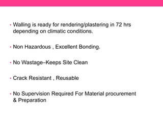 • Walling is ready for rendering/plastering in 72 hrs
depending on climatic conditions.
• Non Hazardous , Excellent Bonding.
• No Wastage–Keeps Site Clean
• Crack Resistant , Reusable
• No Supervision Required For Material procurement
& Preparation
 