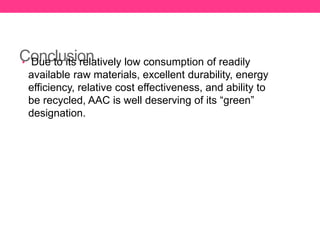 Conclusion• Due to its relatively low consumption of readily
available raw materials, excellent durability, energy
efficiency, relative cost effectiveness, and ability to
be recycled, AAC is well deserving of its “green”
designation.
 