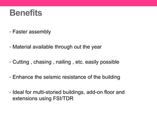 Benefits
• Faster assembly
• Material available through out the year
• Cutting , chasing , nailing , etc. easily possible
• Enhance the seismic resistance of the building
• Ideal for multi-storied buildings, add-on floor and
extensions using FSI/TDR
 