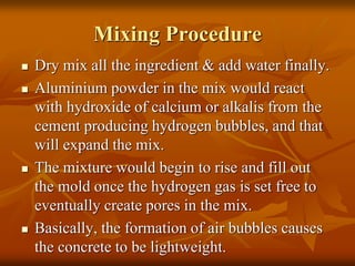 Mixing Procedure
 Dry mix all the ingredient & add water finally.
 Aluminium powder in the mix would react
with hydroxide of calcium or alkalis from the
cement producing hydrogen bubbles, and that
will expand the mix.
 The mixture would begin to rise and fill out
the mold once the hydrogen gas is set free to
eventually create pores in the mix.
 Basically, the formation of air bubbles causes
the concrete to be lightweight.
 