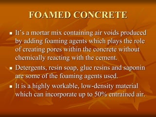 FOAMED CONCRETE
 It’s a mortar mix containing air voids produced
by adding foaming agents which plays the role
of creating pores within the concrete without
chemically reacting with the cement.
 Detergents, resin soap, glue resins and saponin
are some of the foaming agents used.
 It is a highly workable, low-density material
which can incorporate up to 50% entrained air.
 