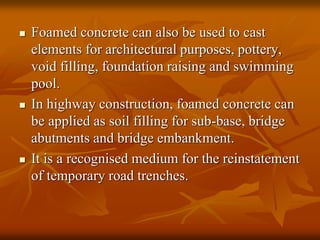 Foamed concrete can also be used to cast
elements for architectural purposes, pottery,
void filling, foundation raising and swimming
pool.
 In highway construction, foamed concrete can
be applied as soil filling for sub-base, bridge
abutments and bridge embankment.
 It is a recognised medium for the reinstatement
of temporary road trenches.
 