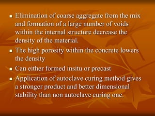  Elimination of coarse aggregate from the mix
and formation of a large number of voids
within the internal structure decrease the
density of the material.
 The high porosity within the concrete lowers
the density
 Can either formed insitu or precast
 Application of autoclave curing method gives
a stronger product and better dimensional
stability than non autoclave curing one.
 