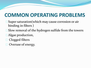 COMMON OPERATING PROBLEMS
Super saturation(which may cause corrosion or air
binding in filters )
Slow removal of the hydrogen sulfide from the towers
Algae production,
Clogged filters
Overuse of energy.
 