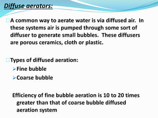 Diffuse aerators:
A common way to aerate water is via diffused air. In
these systems air is pumped through some sort of
diffuser to generate small bubbles. These diffusers
are porous ceramics, cloth or plastic.
Types of diffused aeration:
Fine bubble
Coarse bubble
Efficiency of fine bubble aeration is 10 to 20 times
greater than that of coarse bubble diffused
aeration system
 