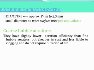FINE BUBBLE AERATION SYSTEM:
DIAMETRE ---- approx 2mm to 2.5 mm
small diameter so more surface area per unit volume
Coarse bubble aerators:-
They have slightly lower aeration efficiency than fine
bubble aerators, but cheaper in cost and less liable to
clogging and do not require filtration of air.
 