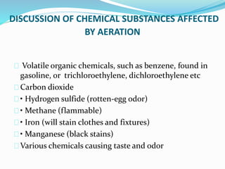 DISCUSSION OF CHEMICAL SUBSTANCES AFFECTED
BY AERATION
Volatile organic chemicals, such as benzene, found in
gasoline, or trichloroethylene, dichloroethylene etc
Carbon dioxide
• Hydrogen sulfide (rotten-egg odor)
• Methane (flammable)
• Iron (will stain clothes and fixtures)
• Manganese (black stains)
Various chemicals causing taste and odor
 
