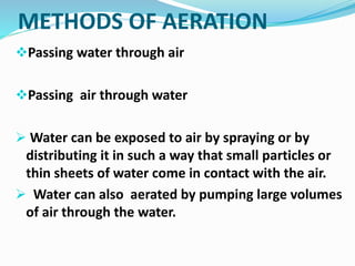 METHODS OF AERATION
Passing water through air
Passing air through water
 Water can be exposed to air by spraying or by
distributing it in such a way that small particles or
thin sheets of water come in contact with the air.
 Water can also aerated by pumping large volumes
of air through the water.
 