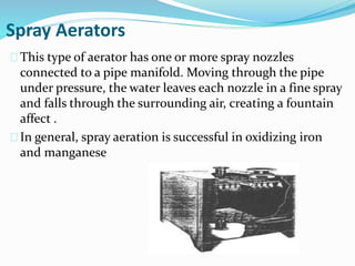 Spray Aerators
This type of aerator has one or more spray nozzles
connected to a pipe manifold. Moving through the pipe
under pressure, the water leaves each nozzle in a fine spray
and falls through the surrounding air, creating a fountain
affect .
In general, spray aeration is successful in oxidizing iron
and manganese
 