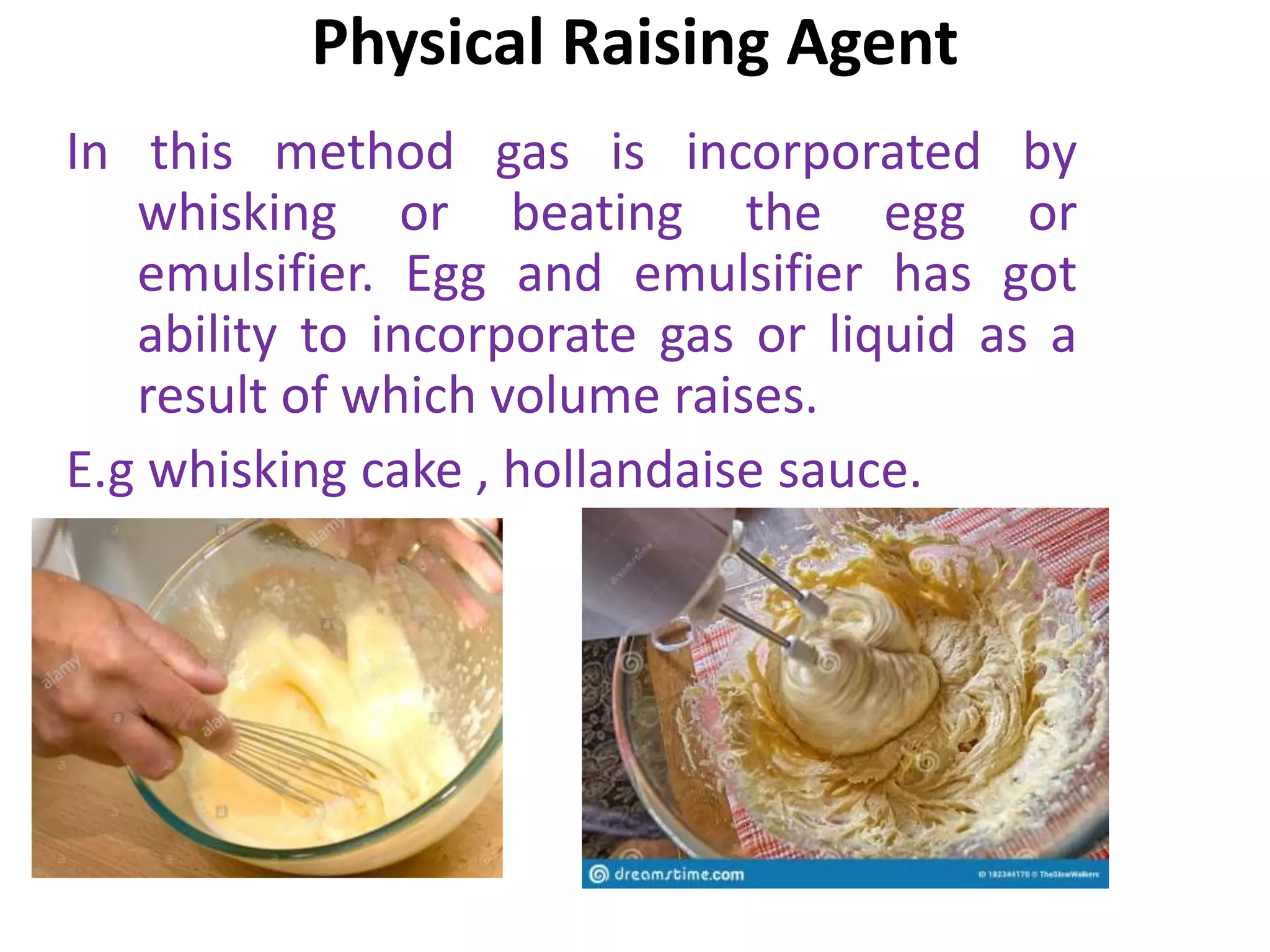 Physical Raising Agent
In this method gas is incorporated by
whisking or beating the egg or
emulsifier. Egg and emulsifier has got
ability to incorporate gas or liquid as a
result of which volume raises.
E.g whisking cake , hollandaise sauce.
 