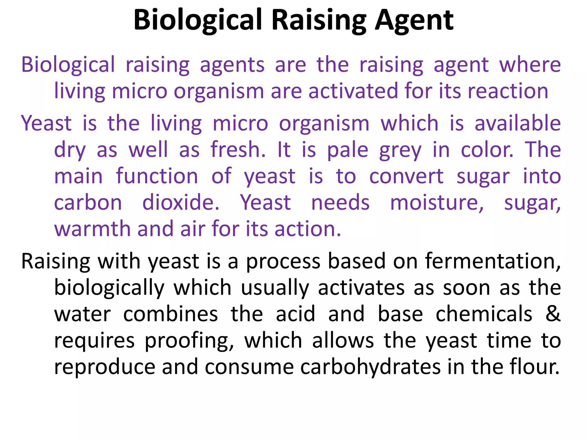 Biological Raising Agent
Biological raising agents are the raising agent where
living micro organism are activated for its reaction
Yeast is the living micro organism which is available
dry as well as fresh. It is pale grey in color. The
main function of yeast is to convert sugar into
carbon dioxide. Yeast needs moisture, sugar,
warmth and air for its action.
Raising with yeast is a process based on fermentation,
biologically which usually activates as soon as the
water combines the acid and base chemicals &
requires proofing, which allows the yeast time to
reproduce and consume carbohydrates in the flour.
 