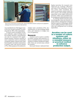 42 THE ADVOCATE AUGUST 2001
was considered one of the biggest caus-
es for low-oxygen mortality in aerat-
ed ponds by 30% of the respondents.
In areas with an incidence of dis-
ease outbreaks, water exchange must
be avoided, and D.O. concentrations
can only be sustained with supple-
mental aeration. Intensive aeration is
more commonly used to continually
resuspend organic material and create
heterotrophic microbial communities
to purify water and recycle protein
(19%). Other purposes for aeration in-
cluded water circulation (6%), de-
stratification of zero-exchange ponds
(3%), and reduction in sludge area
(3% of responses).
Research
Aeration can be used in a number
of culture systems and situations, ei-
ther as a remedial measure or practical
method to enhance production output.
Still, there are several areas critical
for research.
Surveyed farmers indicated their
highest priorities for research were
improved gas exchange efficiency,
and study of the importance of aera-
tion versus water circulation. Re-
search on automatic aerator control by
D.O. sensors, and variable operating
speed (day versus night) followed as
priorities. Other areas included aera-
tor arrangement and performance tests.
As shrimp farmers become more
knowledgeable about the benefits of
pond aeration, management strategies
and less-expensive technologies should
evolve, making aeration a more acces-
sible and widespread tool in shrimp
aquaculture.
Electrical switch boxes at pond side control individual aerators and prevent equipment
damage from electrical power fluctuations.
Aeration can be used
in a number of culture
systems and
situations, either as
a remedial measure
or practical method
to enhance
production output.
 