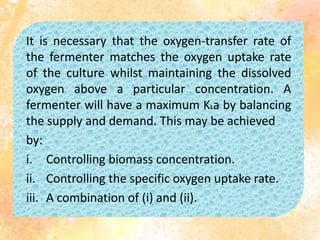It is necessary that the oxygen-transfer rate of
the fermenter matches the oxygen uptake rate
of the culture whilst maintaining the dissolved
oxygen above a particular concentration. A
fermenter will have a maximum KLa by balancing
the supply and demand. This may be achieved
by:
i. Controlling biomass concentration.
ii. Controlling the specific oxygen uptake rate.
iii. A combination of (i) and (ii).
 