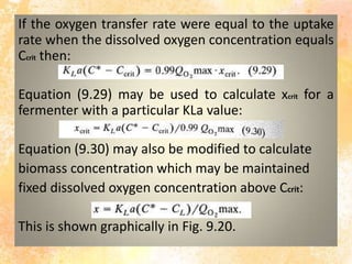 If the oxygen transfer rate were equal to the uptake
rate when the dissolved oxygen concentration equals
Ccrit then:
Equation (9.29) may be used to calculate xcrit for a
fermenter with a particular KLa value:
Equation (9.30) may also be modified to calculate
biomass concentration which may be maintained
fixed dissolved oxygen concentration above Ccrit:
This is shown graphically in Fig. 9.20.
 