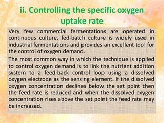 ii. Controlling the specific oxygen
uptake rate
Very few commercial fermentations are operated in
continuous culture, fed-batch culture is widely used in
industrial fermentations and provides an excellent tool for
the control of oxygen demand.
The most common way in which the technique is applied
to control oxygen demand is to link the nutrient addition
system to a feed-back control loop using a dissolved
oxygen electrode as the sensing element. If the dissolved
oxygen concentration declines below the set point then
the feed rate is reduced and when the dissolved oxygen
concentration rises above the set point the feed rate may
be increased.
 