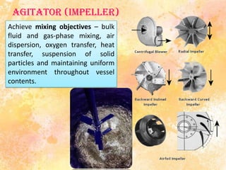 Agitator (impeller)
Achieve mixing objectives – bulk
fluid and gas-phase mixing, air
dispersion, oxygen transfer, heat
transfer, suspension of solid
particles and maintaining uniform
environment throughout vessel
contents.
 