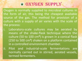 OXYGEN SUPPLY
Oxygen is normally supplied to microbial cultures in
the form of air, this being the cheapest available
source of the gas. The method for provision of a
culture with a supply of air varies with the scale of
the process:
i. Laboratory-scale cultures may be aerated by
means of the shake-flask technique where the
culture (50 to 100 cm3) is grown in a conical flask
(250 to 500 cm3) shaken on a platform contained
in a controlled environment chamber.
ii. Pilot and industrial-scale fermentations are
normally carried out in stirred, aerated vessels,
termed fermenters.
 