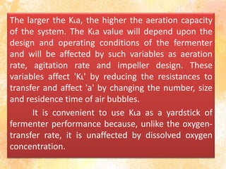The larger the KLa, the higher the aeration capacity
of the system. The KLa value will depend upon the
design and operating conditions of the fermenter
and will be affected by such variables as aeration
rate, agitation rate and impeller design. These
variables affect 'KL' by reducing the resistances to
transfer and affect 'a' by changing the number, size
and residence time of air bubbles.
It is convenient to use KLa as a yardstick of
fermenter performance because, unlike the oxygen-
transfer rate, it is unaffected by dissolved oxygen
concentration.
 