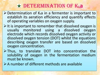 Determination of KLa
Determination of KLa in a fermenter is important to
establish its aeration efficiency and quantify effects
of operating variables on oxygen supply.
It is important to remember that dissolved oxygen is
usually monitored using a dissolved oxygen
electrode which records dissolved oxygen activity or
dissolved oxygen tension (DOT) whilst the equations
describing oxygen transfer are based on dissolved
oxygen concentration.
Thus, to translate DOT into concentration the
solubility of oxygen in the fermentation medium
must be known.
A number of different methods are available
 