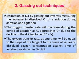 2. Gassing out techniques
Estimation of KLa by gassing out involves measuring
the increase in dissolved O2 of a solution during
aeration and agitation
The oxygen transfer rate will decrease during the
period of aeration as CL approaches C* due to the
decline in the driving force (C* - CL).
The oxygen transfer rate, at one time, will be equal
to the slope of the tangent to the curve of values of
dissolved oxygen concentration against time of
aeration, as shown in Fig. 9.5.
 