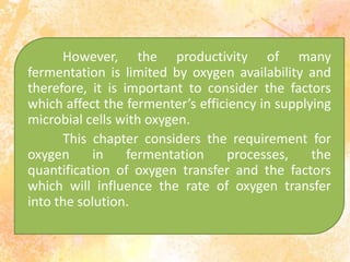 However, the productivity of many
fermentation is limited by oxygen availability and
therefore, it is important to consider the factors
which affect the fermenter’s efficiency in supplying
microbial cells with oxygen.
This chapter considers the requirement for
oxygen in fermentation processes, the
quantification of oxygen transfer and the factors
which will influence the rate of oxygen transfer
into the solution.
 