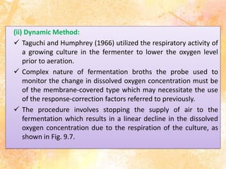 (ii) Dynamic Method:
 Taguchi and Humphrey (1966) utilized the respiratory activity of
a growing culture in the fermenter to lower the oxygen level
prior to aeration.
 Complex nature of fermentation broths the probe used to
monitor the change in dissolved oxygen concentration must be
of the membrane-covered type which may necessitate the use
of the response-correction factors referred to previously.
 The procedure involves stopping the supply of air to the
fermentation which results in a linear decline in the dissolved
oxygen concentration due to the respiration of the culture, as
shown in Fig. 9.7.
 