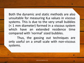 Both the dynamic and static methods are also
unsuitable for measuring KLa values in viscous
systems. This is due to the very small bubbles
(< 1 mm diameter) formed in a viscous system
which have an extended residence time
compared with 'normal’ sized bubbles.
Thus, the gassing out techniques are
only useful on a small scale with non-viscous
systems.
 