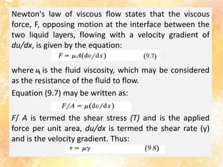 Newton's law of viscous flow states that the viscous
force, F, opposing motion at the interface between the
two liquid layers, flowing with a velocity gradient of
du/dx, is given by the equation:
where is the fluid viscosity, which may be considered
as the resistance of the fluid to flow.
Equation (9.7) may be written as:
F/ A is termed the shear stress (T) and is the applied
force per unit area, du/dx is termed the shear rate (y)
and is the velocity gradient. Thus:
 